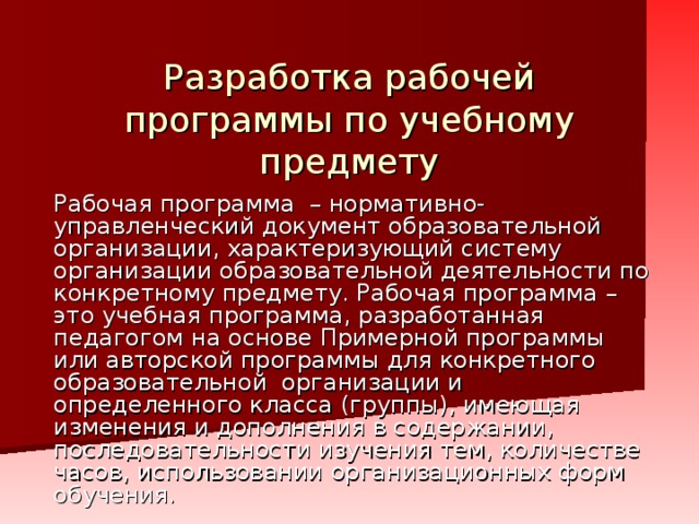 Разработка рабочей программы по учебному предмету Рабочая программа – нормативно-управленческий документ образовательной организации, характеризующий систему организации образовательной деятельности по конкретному предмету. Рабочая программа  – это учебная программа, разработанная педагогом на основе Примерной программы или авторской программы для конкретного образовательной организации и определенного класса (группы), имеющая изменения и дополнения в содержании, последовательности изучения тем, количестве часов, использовании организационных форм обучения.