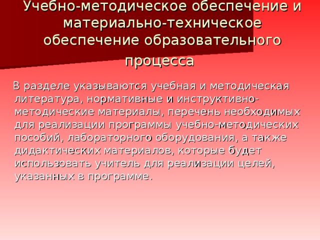 Учебно-методическое обеспечение и материально-техническое обеспечение образовательного процесса     В разделе указываются учебная и методическая литература, нормативные и инструктивно-методические материалы, перечень необходимых для реализации программы учебно-методических пособий, лабораторного оборудования, а также дидактических материалов, которые будет использовать учитель для реализации целей, указанных в программе.