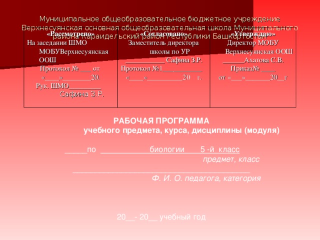 Муниципальное общеобразовательное бюджетное учреждение Верхнесуянская основная общеобразовательная школа Муниципального района Караидельский район Республики Башкортостан    «Рассмотрено» На заседании ШМО МОБУВерхнесуянская ООШ Протокол № ___ от «____»________20.  Рук. ШМО_________  Сафина З.Р. «Согласовано» Заместитель директора школы по УР ___________ Сафина З.Р. Протокол №1___________ «____»__________20 г. «Утверждаю» Директор МОБУ Верхнесуянская ООШ ______Ахатова С.В. Приказ№ ____ от «___»_______20__г РАБОЧАЯ ПРОГРАММА  учебного предмета, курса, дисциплины (модуля) _____по биологии 5 -й класс   предмет, класс ________________________________________  Ф. И. О. педагога, категория 20__-  20__ учебный год