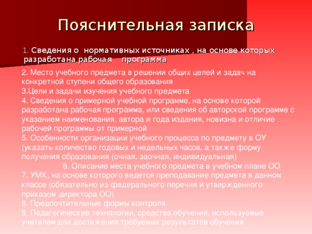 Пояснительная записка  1. Сведения о нормативных источниках , на основе которых разработана рабочая программа  2. Место учебного предмета в решении общих целей и задач на конкретной ступени общего образования 3.Цели и задачи изучения учебного предмета 4. Сведения о примерной учебной программе, на основе которой разработана рабочая программа, или сведения об авторской программе с указанием наименования, автора и года издания, новизна и отличие рабочей программы от примерной 5. Особенности организации учебного процесса по предмету в ОУ (указать количество годовых и недельных часов, а также форму получения образования (очная, заочная, индивидуальная) 6. Описание места учебного предмета в учебном плане ОО 7. УМК, на основе которого ведется преподавание предмета в данном классе (обязательно из федерального перечня и утвержденного приказом директора ОО) 8. Предпочтительные формы контроля 9. Педагогические технологии, средства обучения, используемые учителем для достижения требуемых результатов обучения