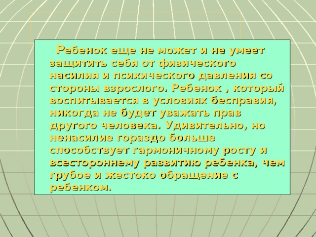 Р ебенок еще не может и не умеет защитить себя от физического насилия и психического давления со стороны взрослого. Ребенок , который воспитывается в условиях бесправия, никогда не будет уважать прав другого человека. Удивительно, но ненасилие гораздо больше способствует гармоничному росту и всестороннему развитию ребенка, чем грубое и жестоко обращение с ребенком.