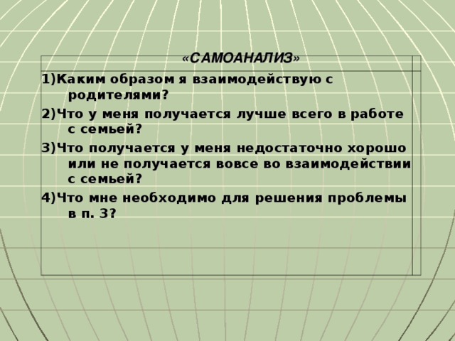 «САМОАНАЛИЗ» 1)Каким образом я взаимодействую с родителями? 2)Что у меня получается лучше всего в работе с семьей? 3)Что получается у меня недостаточно хорошо или не получается вовсе во взаимодействии с семьей? 4)Что мне необходимо для решения проблемы в п. 3?