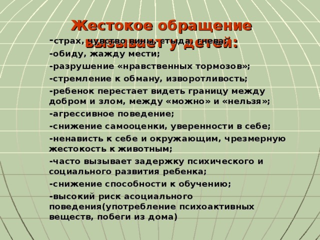 Жестокое обращение вызывает у детей: - страх, чувство вины, стыда, гнева; -обиду, жажду мести; -разрушение «нравственных тормозов»; -стремление к обману, изворотливость; -ребенок перестает видеть границу между добром и злом, между «можно» и «нельзя»; -агрессивное поведение; -снижение самооценки, уверенности в себе; -ненависть к себе и окружающим, чрезмерную жестокость к животным; -часто вызывает задержку психического и социального развития ребенка; -снижение способности к обучению; -высокий риск асоциального поведения(употребление психоактивных веществ, побеги из дома)