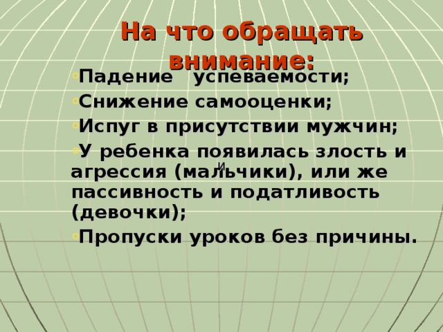 На что обращать внимание:   Падение успеваемости; Снижение самооценки; Испуг в присутствии мужчин; У ребенка появилась злость и агрессия (мальчики), или же пассивность и податливость (девочки); Пропуски уроков без причины.   И