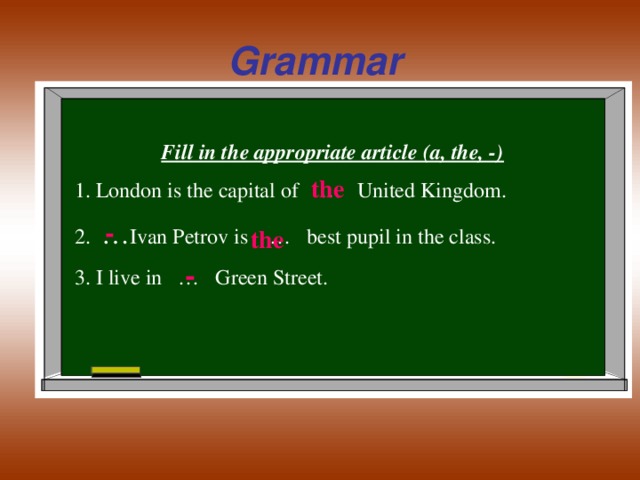 Grammar Fill in the appropriate article (a, the, -) 1. London is the capital of … United Kingdom. 2. … Ivan Petrov is  … best pupil in the class. 3. I live in … Green Street. the - the -