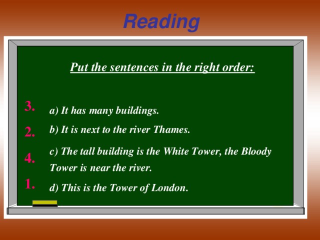 Reading Put the sentences in the right order:  а) It has many buildings. b ) It is next to the river Thames. c ) The tall building is the White Tower, the Bloody Tower is near the river.  d ) This is the Tower of London. 3. 2. 4. 1.