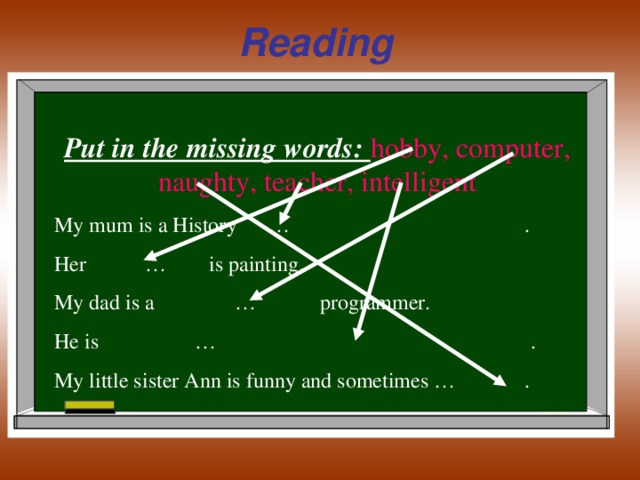 Reading  Put in the missing words: hobby, computer, naughty, teacher, intelligent My mum is a History … . Her … is painting. My dad is a … programmer. He is … . My little sister Ann is funny and sometimes … .