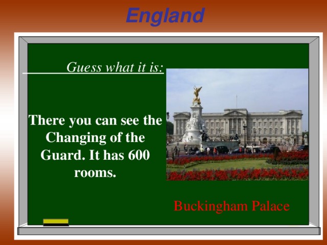 England  Guess what it is:  There you can see the Changing of the Guard. It has 600 rooms. Buckingham Palace