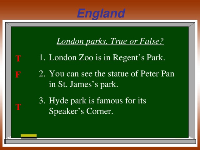 England London parks. True or False? London Zoo is in Regent’s Park. You can see the statue of Peter Pan in St. James’s park. Hyde park is famous for its Speaker’s Corner. T F  T