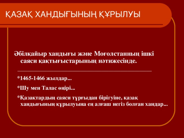 ҚАЗАҚ ХАНДЫҒЫНЫҢ ҚҰРЫЛУЫ Әбілқайыр хандығы және Моғолстанның ішкі саяси қақтығыстарының нәтижесінде.  ________________________________________________________  *1465-1466 жылдар...  * Шу мен Талас өңірі...  *Қазақтардың саяси тұрғыдан бірігуіне, қазақ хандығының құрылуына ең алғаш негіз болған хандар...