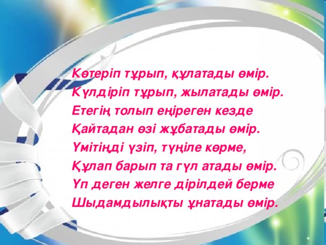 Көтеріп тұрып, құлатады өмір. Күлдіріп тұрып, жылатады өмір. Етегің толып еңіреген кезде Қайтадан өзі жұбатады өмір. Үмітіңді үзіп, түңіле көрме, Құлап барып та гүл атады өмір. Үп деген желге дірілдей берме Шыдамдылықты ұнатады өмір.