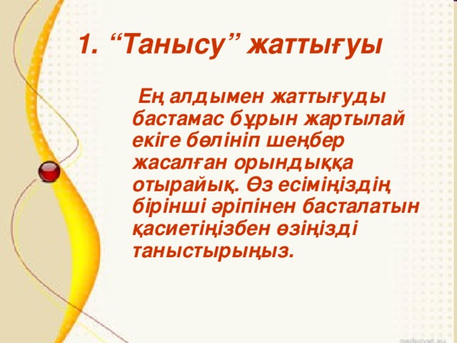 1. “Танысу” жаттығуы  Ең алдымен жаттығуды бастамас бұрын жартылай екіге бөлініп шеңбер жасалған орындыққа отырайық. Өз есіміңіздің бірінші әріпінен басталатын қасиетіңізбен өзіңізді таныстырыңыз.