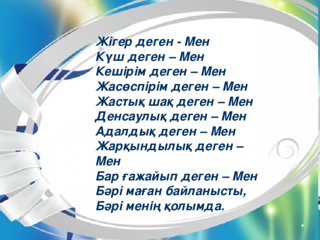 Жігер деген - Мен Күш деген – Мен Кешірім деген – Мен Жасөспірім деген – Мен Жастық шақ деген – Мен Денсаулық деген – Мен Адалдық деген – Мен Жарқындылық деген – Мен Бар ғажайып деген – Мен Бәрі маған байланысты, Бәрі менің қолымда.