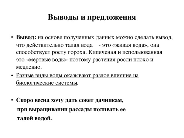 Выводы и предложения Вывод: на основе полученных данных можно сделать вывод, что действительно талая вода - это «живая вода», она способствует росту гороха. Кипяченая и использованная это «мертвые воды» поэтому растения росли плохо и медленно. Разные виды воды оказывают разное влияние на биологические системы . Скоро весна хочу дать совет дачникам,  при выращивании рассады поливать ее  талой водой.  