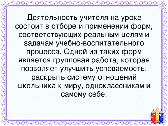 Деятельность учителя на уроке состоит в отборе и применении форм, соответствующих реальным целям и задачам учебно-воспитательного процесса. Одной из таких форм является групповая работа, которая позволяет улучшить успеваемость, раскрыть систему отношений школьника к миру, одноклассникам и самому себе.