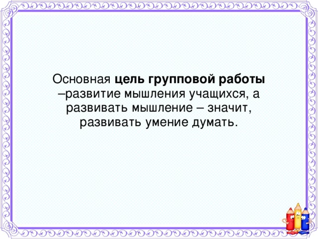 Основная цель групповой работы –развитие мышления учащихся, а развивать мышление – значит, развивать умение думать.