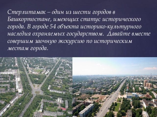 Стерлитамак – один из шести городов в Башкортостане, имеющих статус исторического города. В городе 54 объекта историко-культурного наследия охраняемых государством.  Давайте вместе совершим заочную экскурсию по историческим местам города.
