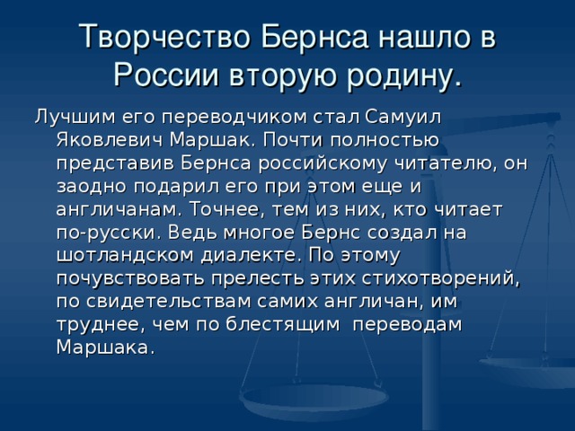 Творчество Бернса нашло в России вторую родину. Лучшим его переводчиком стал Самуил Яковлевич Маршак. Почти полностью представив Бернса российскому читателю, он заодно подарил его при этом еще и англичанам. Точнее, тем из них, кто читает по-русски. Ведь многое Бернс создал на шотландском диалекте. По этому почувствовать прелесть этих стихотворений, по свидетельствам самих англичан, им труднее, чем по блестящим переводам Маршака.