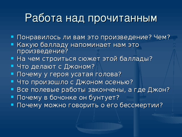 Понравилось ли вам это произведение? Чем? Какую балладу напоминает нам это произведение? На чем строиться сюжет этой баллады? Что делают с Джоном? Почему у героя усатая голова? Что произошло с Джоном осенью? Все полевые работы закончены, а где Джон? Почему в бочонке он бунтует? Почему можно говорить о его бессмертии?