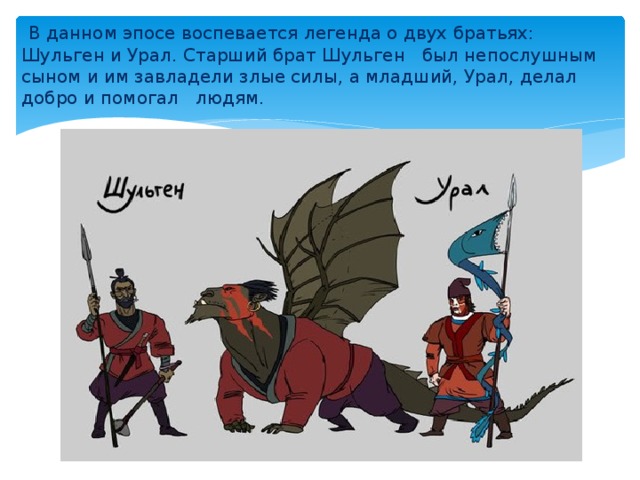 В данном эпосе воспевается легенда о двух братьях: Шульген и Урал. Старший брат Шульген был непослушным сыном и им завладели злые силы, а младший, Урал, делал добро и помогал людям.