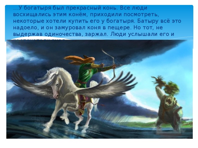 … У богатыря был прекрасный конь. Все люди восхищались этим конём, приходили посмотреть, некоторые хотели купить его у богатыря. Батыру всё это надоело, и он замуровал коня в пещере. Но тот, не выдержав одиночества, заржал. Люди услышали его и распечатали вход.