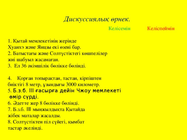 Дискуссиялық өрнек.  Келісемін Келіспеймін 1. Қытай мемлекетінің жерінде Хуанхэ және Янцзы екі өзені бар. 2. Батыстағы және Солтүстіктегі көшпелілер жиі шабуыл жасамаған.   3. Ел 36 әкімшілік бөлікке бөлінді. Қорған топырақтан, тастан, кірпіштен биіктігі 8 метр, ұзындығы 3000 километр.   5. Б.з.б. III ғасырға дейін Чжоу мемлекеті  өмір сүрді.   6. Әдетте жер 8 бөлікке бөлінді.   7. Б.з.б. III мыңжылдықта Қытайда жібек маталар жасалды.   8. Солтүстіктен піл сүйегі, қымбат тастар әкелінді.