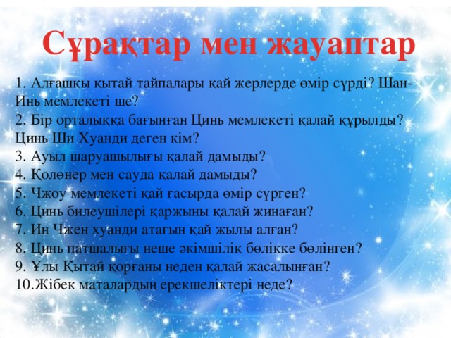 Сұрақтар мен жауаптар   1. Алғашқы қытай тайпалары қай жерлерде өмір сүрді? Шан- Инь мемлекеті ше?  2. Бір орталыққа бағынған Цинь мемлекеті қалай құрылды? Цинь Ши Хуанди деген кім?  3. Ауыл шаруашылығы қалай дамыды?  4. Қолөнер мен сауда қалай дамыды?  5. Чжоу мемлекеті қай ғасырда өмір сүрген?  6. Цинь билеушілері қаржыны қалай жинаған?  7. Ин Чжен хуанди атағын қай жылы алған?  8. Цинь патшалығы неше әкімшілік бөлікке бөлінген?  9. Ұлы Қытай қорғаны неден қалай жасалынған?  10.Жібек маталардың ерекшеліктері неде?