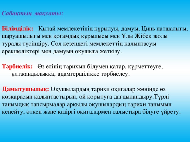 Сабақтың мақсаты:  Білімділік:  Қытай мемлекетінің құрылуы, дамуы, Цинь патшалығы, шаруашылығы мен қоғамдық құрылысы мен Ұлы Жібек жолы туралы түсіндіру. Сол кезеңдегі мемлекеттің қалыптасуы ерекшеліктері мен дамуын оқушыға жеткізу. Тәрбиелік:  Өз елінің тарихын білумен қатар, құрметтеуге,  ұлтжандылыққа,  адамгершілікке тәрбиелеу. Дамытушылық:  Оқушылардың тарихи оқиғалар жөнінде өз көзқарасын қалыптастырып, ой қорытуға дағдыландыру.Түрлі танымдық тапсырмалар арқылы оқушылардың тарихи танымын кеңейту, өткен және қазіргі оқиғалармен салыстыра білуге үйрету.