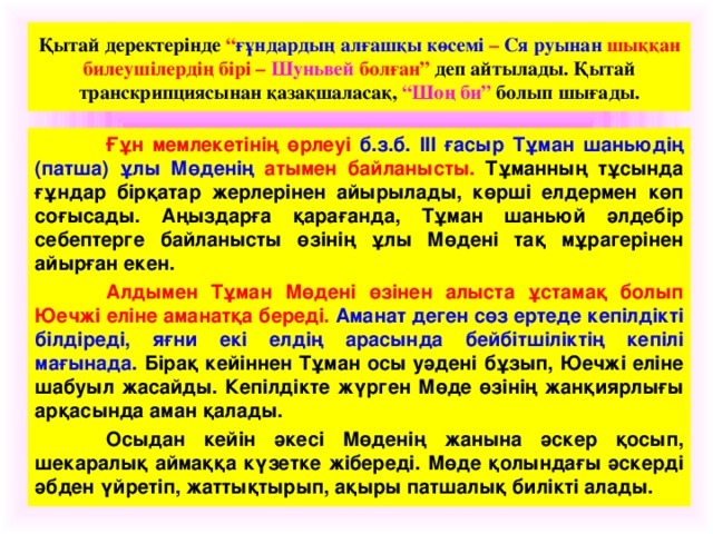 Қытай деректерінде “ ғұндардың алғашқы көсемі – Ся руынан шыққан билеушілердің бірі – Шуньвей болған” деп айтылады. Қытай транскрипциясынан қазақшаласақ, “Шоң би” болып шығады.  Ғұн мемлекетінің өрлеуі б.з.б. ІІІ ғасыр Тұман шаньюдің (патша) ұлы Мөденің атымен байланысты. Тұманның тұсында ғұндар бірқатар жерлерінен айырылады, көрші елдермен көп соғысады. Аңыздарға қарағанда, Тұман шаньюй әлдебір себептерге байланысты өзінің ұлы Мөдені тақ мұрагерінен айырған екен.  Алдымен Тұман Мөдені өзінен алыста ұстамақ болып Юечжі еліне аманатқа береді. Аманат деген сөз ертеде кепілдікті білдіреді, яғни екі елдің арасында бейбітшіліктің кепілі мағынада. Бірақ кейіннен Тұман осы уәдені бұзып, Юечжі еліне шабуыл жасайды. Кепілдікте жүрген Мөде өзінің жанқиярлығы арқасында аман қалады.  Осыдан кейін әкесі Мөденің жанына әскер қосып, шекаралық аймаққа күзетке жібереді. Мөде қолындағы әскерді әбден үйретіп, жаттықтырып, ақыры патшалық билікті алады.