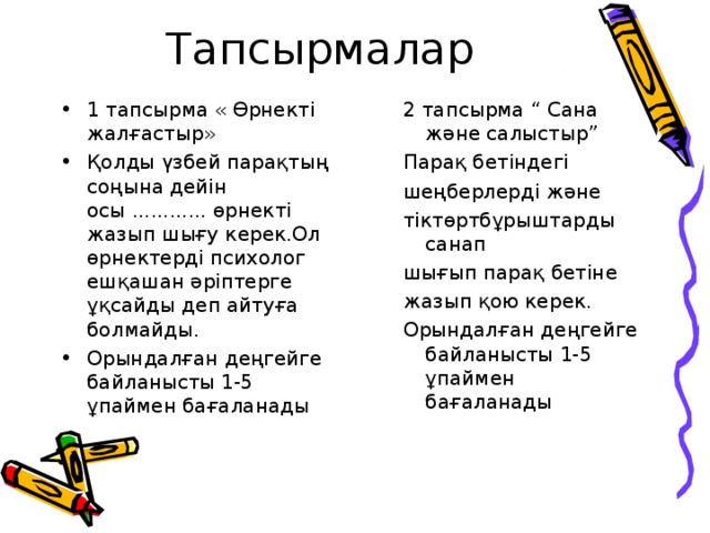 Тапсырмалар 1 тапсырма « Өрнекті жалғастыр» Қолды үзбей парақтың соңына дейін осы ............ өрнекті жазып шығу керек.Ол өрнектерді психолог ешқашан әріптерге ұқсайды деп айтуға болмайды. Орындалған деңгейге байланысты 1-5 ұпаймен бағаланады 2 тапсырма “ Сана және салыстыр” Парақ бетіндегі шеңберлерді және тіктөртбұрыштарды санап шығып парақ бетіне жазып қою керек. Орындалған деңгейге байланысты 1-5 ұпаймен бағаланады