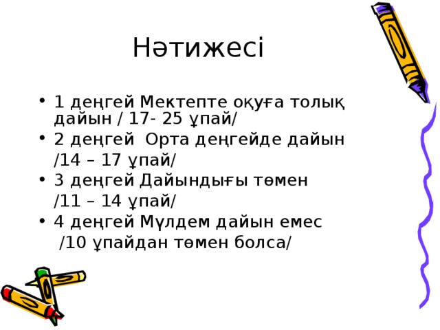 Нәтижесі 1 деңгей Мектепте оқуға толық дайын / 17- 25 ұпай/ 2 деңгей Орта деңгейде дайын  /14 – 17 ұпай/ 3 деңгей Дайындығы төмен  /11 – 14 ұпай/ 4 деңгей Мүлдем дайын емес  /10 ұпайдан төмен болса/