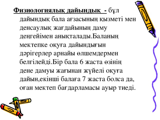 Физиологиялық дайындық -  бұл дайындық бала ағзасының қызметі мен денсаулық жағдайының даму деңгейімен анықталады.Баланың мектепке оқуға дайындығын дәрігерлер арнайы өлшемдермен белгілейді.Бір бала 6 жаста өзінің дене дамуы жағынан жүйелі оқуға дайын,екінші балаға 7 жаста болса да, оған мектеп бағдарламасы ауыр тиеді.