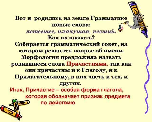 Вот и родились на земле Грамматике  новые слова: летевшее, плачущая, несший. Как их назвать? Собирается грамматический совет, на котором решается вопрос об имени. Морфология предложила назвать родившиеся слова Причастиями, так как они причастны и к Глаголу, и к Прилагательному, в них часть и тех, и других .  Итак, Причастие – особая форма глагола,  которая обозначает признак предмета  по действию