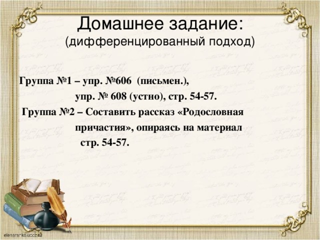 Домашнее задание:  (дифференцированный подход) Группа №1 – упр. №606 (письмен.),  упр. № 608 (устно), стр. 54-57.  Группа №2 – Составить рассказ «Родословная  причастия», опираясь на материал  стр. 54-57.