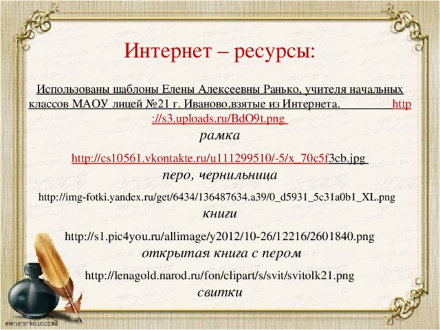 Интернет – ресурсы: Использованы шаблоны Елены Алексеевны Ранько, учителя начальных классов МАОУ лицей №21 г. Иваново,взятые из Интернета. http ://s3.uploads.ru/BdO9t.png рамка  http :// cs 10561. vkontakte . ru / u 111299510/-5/ x _70 c 5 f 3 cb . jpg перо, чернильница  http://img-fotki.yandex.ru/get/6434/136487634.a39/0_d5931_5c31a0b1_XL.png книги http://s1.pic4you.ru/allimage/y2012/10-26/12216/2601840.png  открытая книга с пером  http://lenagold.narod.ru/fon/clipart/s/svit/svitolk21.png свитки