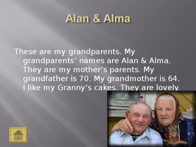 These are my grandparents. My grandparents’ names are Alan & Alma. They are my mother’s parents. My grandfather is 70. My grandmother is 64. I like my Granny’s cakes. They are lovely.