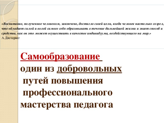 «Воспитание, полученное человеком, закончено, достигло своей цели, когда человек настолько созрел, что обладает силой и волей самого себя образовывать в течение дальнейшей жизни и знает способ и средства, как он это может осуществить в качестве индивидуума, воздействующего на мир.»  А.Дистервег    Сократ     Самообразование   один из добровольных   путей повышения  профессионального мастерства педагога