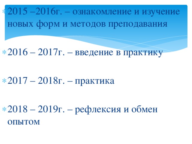 2015 –2016г. – ознакомление и изучение новых форм и методов преподавания 2016 – 2017г. – введение в практику 2017 – 2018г. – практика 2018 – 2019г. – рефлексия и обмен опытом