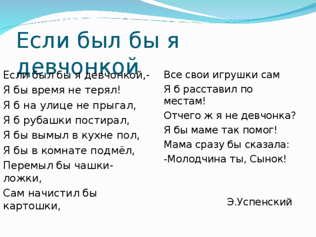 Если был бы я девчонкой Если был бы я девчонкой,- Я бы время не терял! Я б на улице не прыгал, Я б рубашки постирал, Я бы вымыл в кухне пол, Я бы в комнате подмёл, Перемыл бы чашки-ложки, Сам начистил бы картошки, Все свои игрушки сам Я б расставил по местам! Отчего ж я не девчонка? Я бы маме так помог! Мама сразу бы сказала: -Молодчина ты, Сынок!  Э.Успенский