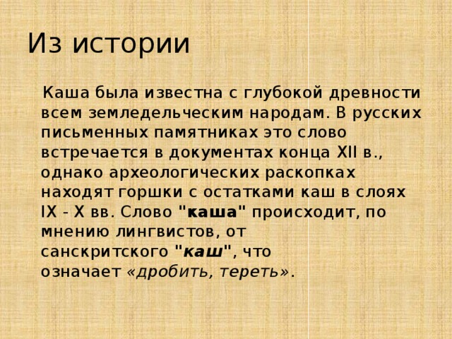 Из истории  Каша была известна с глубокой древности всем земледельческим народам. В русских письменных памятниках это слово встречается в документах конца ХII в., однако археологических раскопках находят горшки с остатками каш в слоях IХ - Х вв. Слово  