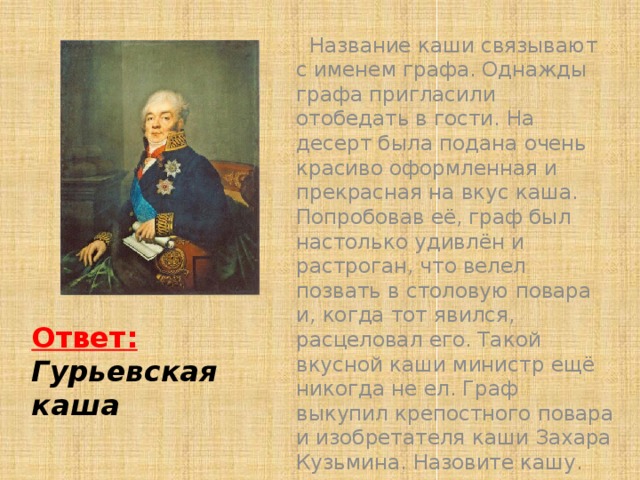 Название каши связывают с именем графа. Однажды графа пригласили отобедать в гости. На десерт была подана очень красиво оформленная и прекрасная на вкус каша. Попробовав её, граф был настолько удивлён и растроган, что велел позвать в столовую повара и, когда тот явился, расцеловал его. Такой вкусной каши министр ещё никогда не ел. Граф выкупил крепостного повара и изобретателя каши Захара Кузьмина. Назовите кашу. Подсказка Ответ:  Гурьевская каша