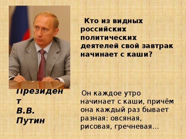 Кто из видных российских политических деятелей свой завтрак начинает с каши?  Он каждое утро начинает с каши, причём она каждый раз бывает разная: овсяная, рисовая, гречневая…   Подсказка Ответ:  Президент  В.В. Путин