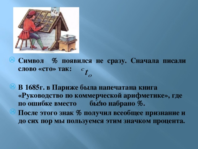 Символ  появился не сразу. Сначала писали слово «сто» так:  В 1685г. в Париже была напечатана книга «Руководство по коммерческой арифметике», где по ошибке вместо было набрано  . После этого знак  получил всеобщее признание и до сих пор мы пользуемся этим значком процента.