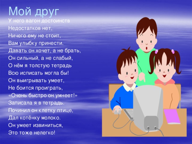 Мой друг У него вагон достоинств Недостатков нет, Ничего ему не стоит, Вам улыбку принести. Давать он хочет, а не брать, Он сильный, а не слабый, О нём я толстую тетрадь Всю исписать могла бы! Он выигрывать умеет, Не боится проиграть, «Очень быстро он умнеет!» Записала я в тетрадь. Починил он клетку птице, Дал котёнку молоко. Он умеет извиниться, Это тоже нелегко!