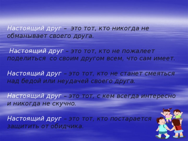 Настоящий друг – это тот, кто никогда не обманывает своего друга.   Настоящий друг – это тот, кто не пожалеет поделиться со своим другом всем, что сам имеет.  Настоящий друг – это тот, кто не станет смеяться над бедой или неудачей своего друга.  Настоящий друг – это тот, с кем всегда интересно и никогда не скучно.  Настоящий друг – это тот, кто постарается защитить от обидчика.