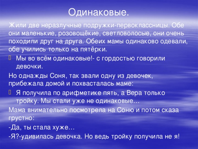 Одинаковые. Жили две неразлучные подружки-первоклассницы. Обе они маленькие, розовощёкие, светловолосые, они очень походили друг на друга. Обеих мамы одинаково одевали, обе учились только на пятёрки. Мы во всём одинаковые!- с гордостью говорили девочки. Но однажды Соня, так звали одну из девочек, прибежала домой и похвасталась маме: Я получила по арифметике пять, а Вера только тройку. Мы стали уже не одинаковые… Мама внимательно посмотрела на Соню и потом сказа грустно: -Да, ты стала хуже… -Я?-удивилась девочка. Но ведь тройку получила не я!