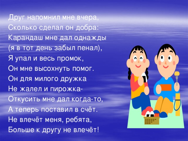 Друг напомнил мне вчера, Сколько сделал он добра: Карандаш мне дал однажды (я в тот день забыл пенал), Я упал и весь промок, Он мне высохнуть помог. Он для милого дружка Не жалел и пирожка- Откусить мне дал когда-то, А теперь поставил в счёт. Не влечёт меня, ребята, Больше к другу не влечёт!