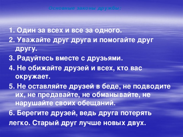 Основные законы дружбы: 1. Один за всех и все за одного. 2. Уважайте друг друга и помогайте друг другу. 3. Радуйтесь вместе с друзьями. 4. Не обижайте друзей и всех, кто вас окружает. 5. Не оставляйте друзей в беде, не подводите их, не предавайте, не обманывайте, не нарушайте своих обещаний. 6. Берегите друзей, ведь друга потерять легко. Старый друг лучше новых двух.