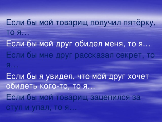 Если бы мой товарищ получил пятёрку, то я… Если бы мой друг обидел меня, то я… Если бы мне друг рассказал секрет, то я… Если бы я увидел, что мой друг хочет обидеть кого-то, то я… Если бы мой товарищ зацепился за стул и упал, то я…