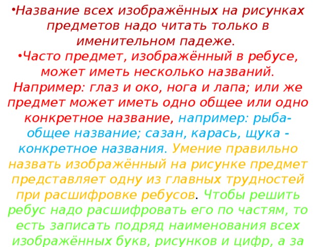 Название всех изображённых на рисунках предметов надо читать только в именительном падеже. Часто предмет, изображённый в ребусе, может иметь несколько названий. Например: глаз и око, нога и лапа; или же предмет может иметь одно общее или одно конкретное название, например: рыба-общее название; сазан, карась, щука - конкретное названия. Умение правильно назвать изображённый на рисунке предмет представляет одну из главных трудностей при расшифровке ребусов . Чтобы решить ребус надо расшифровать его по частям, то есть записать подряд наименования всех изображённых букв, рисунков и цифр, а за тем разделить их на слова и составить по смыслу зашифрованный текст